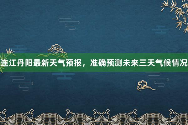 连江丹阳最新天气预报，准确预测未来三天气候情况