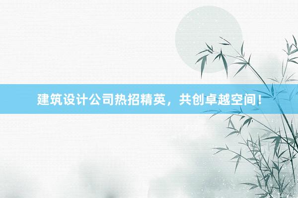 建筑设计公司热招精英，共创卓越空间！