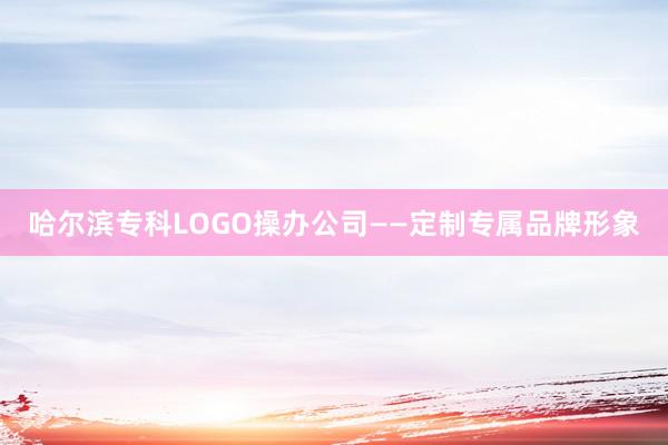 哈尔滨专科LOGO操办公司——定制专属品牌形象